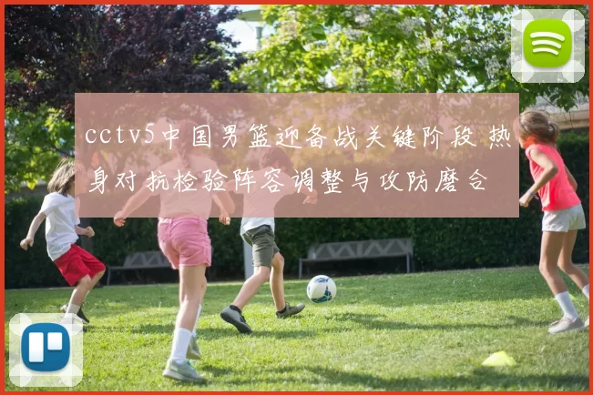 cctv5中国男篮迎备战关键阶段 热身对抗检验阵容调整与攻防磨合