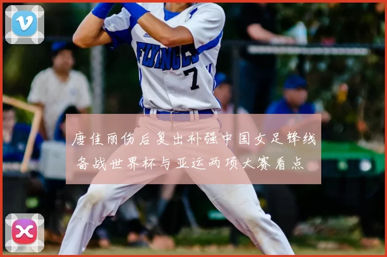 唐佳丽伤后复出补强中国女足锋线 备战世界杯与亚运两项大赛看点