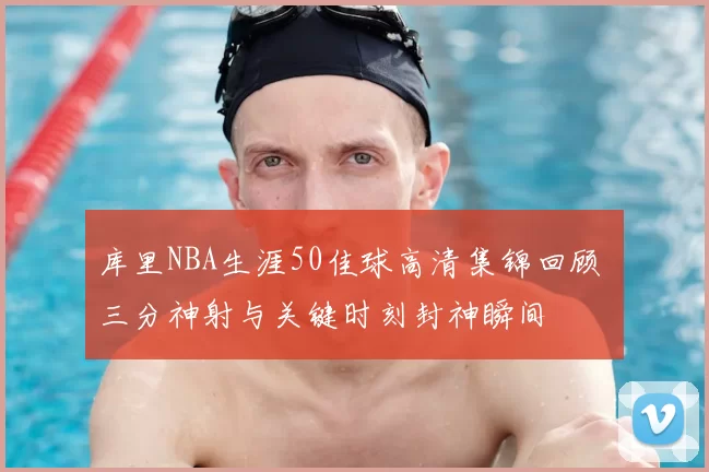 库里NBA生涯50佳球高清集锦回顾 三分神射与关键时刻封神瞬间