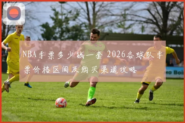NBA季票多少钱一套 2026各球队季票价格区间及购买渠道攻略