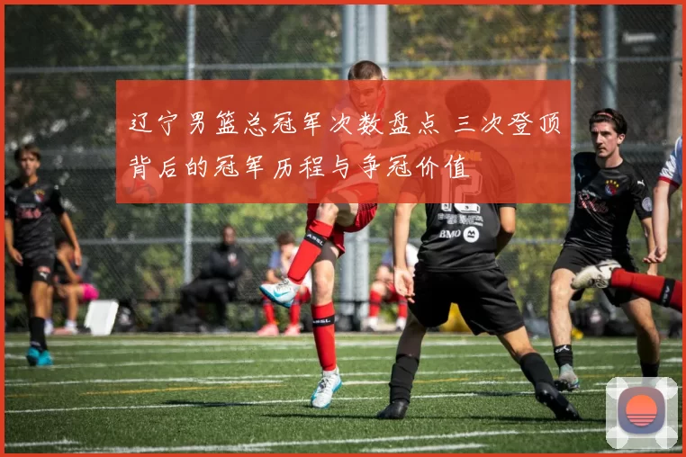 辽宁男篮总冠军次数盘点 三次登顶背后的冠军历程与争冠价值