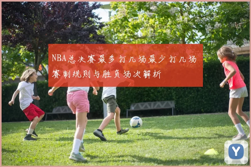 NBA总决赛最多打几场最少打几场 赛制规则与胜负场次解析