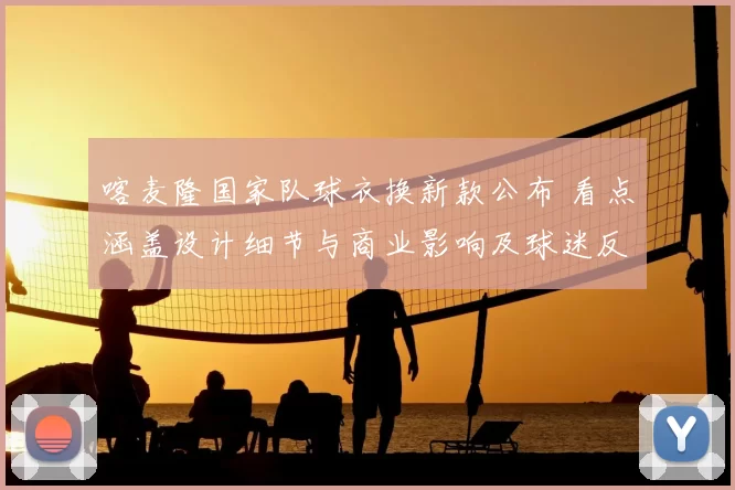 喀麦隆国家队球衣换新款公布 看点涵盖设计细节与商业影响及球迷反响