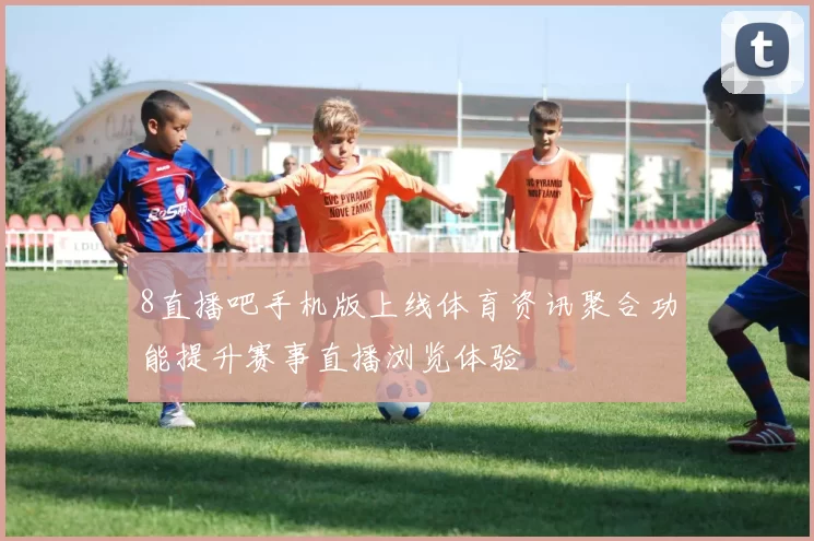 8直播吧手机版上线体育资讯聚合功能提升赛事直播浏览体验