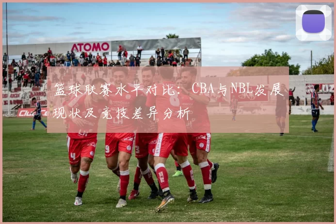 篮球联赛水平对比:CBA与NBL发展现状及竞技差异分析