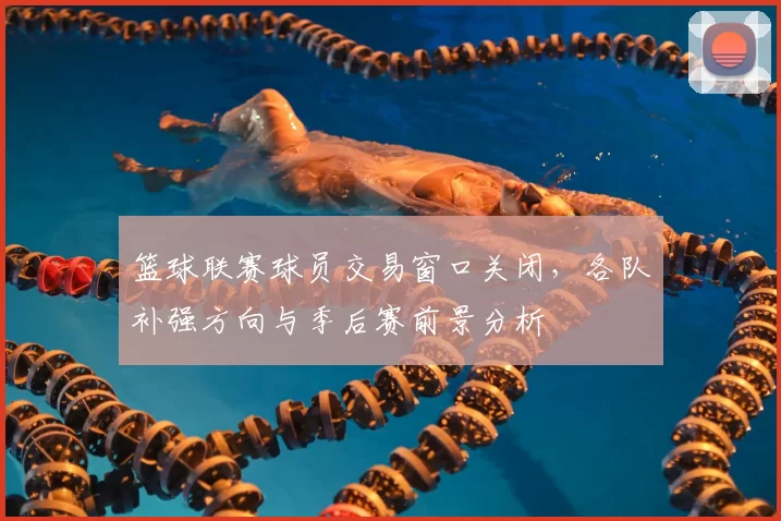 篮球联赛球员交易窗口关闭,各队补强方向与季后赛前景分析