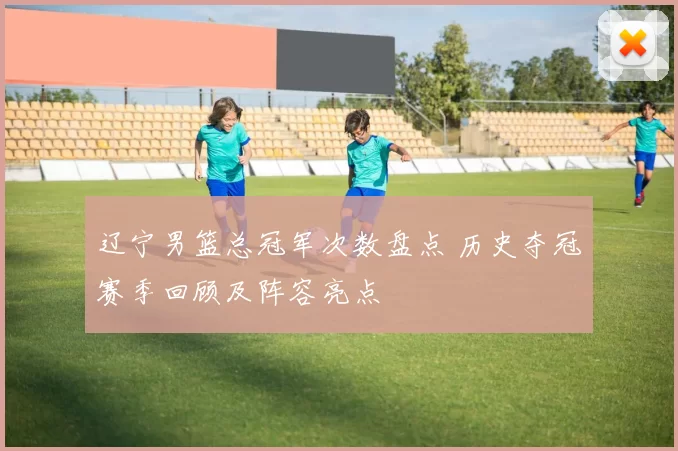 辽宁男篮总冠军次数盘点 历史夺冠赛季回顾及阵容亮点