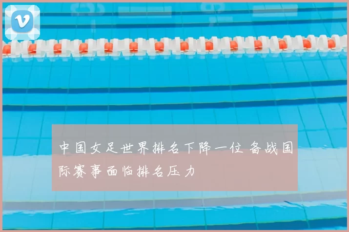 中国女足世界排名下降一位 备战国际赛事面临排名压力