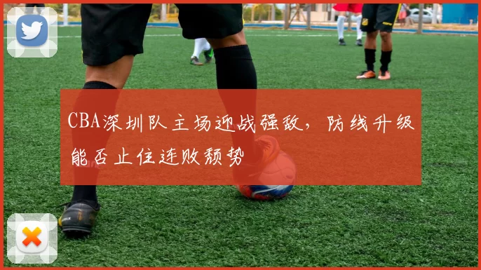 CBA深圳队主场迎战强敌,防线升级能否止住连败颓势