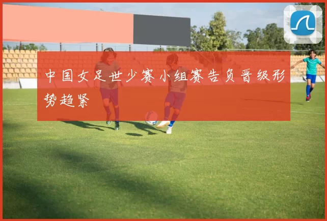 中国女足世少赛小组赛告负晋级形势趋紧