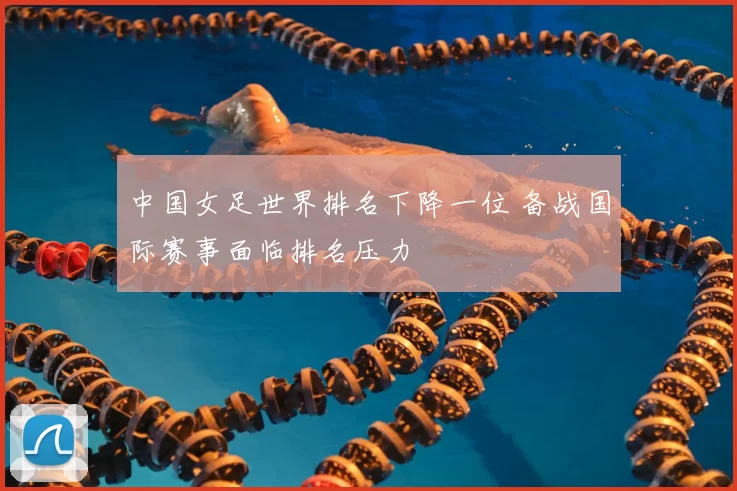 中国女足世界排名下降一位 备战国际赛事面临排名压力