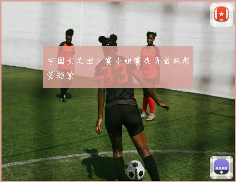 中国女足世少赛小组赛告负晋级形势趋紧