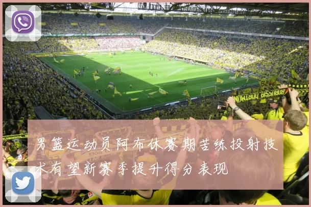 男篮运动员阿布休赛期苦练投射技术有望新赛季提升得分表现