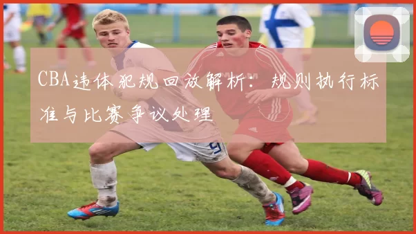 CBA违体犯规回放解析:规则执行标准与比赛争议处理