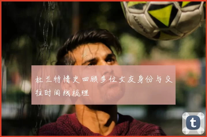 杜兰特情史回顾多位女友身份与交往时间线梳理