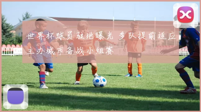 世界杯球员驻地曝光 多队提前适应主办城市备战小组赛
