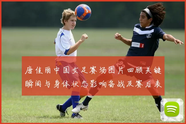 唐佳丽中国女足赛场图片回顾关键瞬间与身体状态影响备战及赛后表现