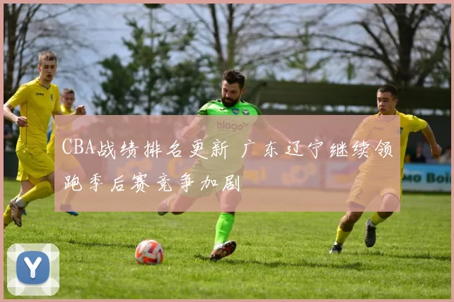 CBA战绩排名更新 广东辽宁继续领跑季后赛竞争加剧