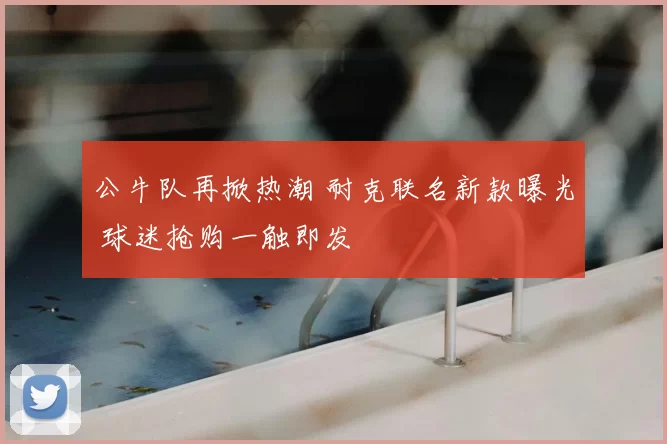 公牛队再掀热潮 耐克联名新款曝光 球迷抢购一触即发