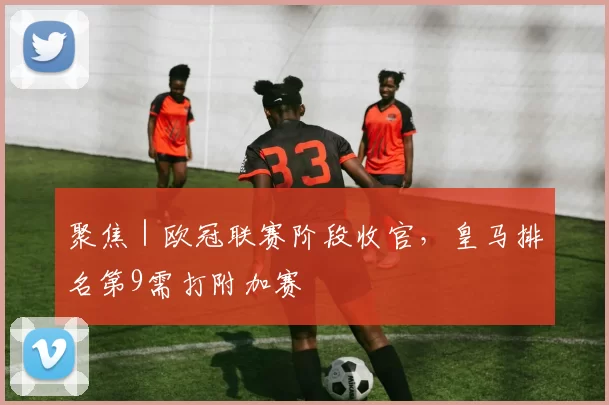 聚焦|欧冠联赛阶段收官,皇马排名第9需打附加赛