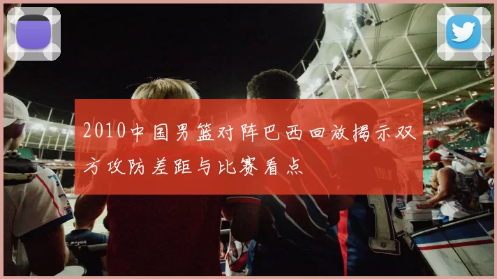 2010中国男篮对阵巴西回放揭示双方攻防差距与比赛看点