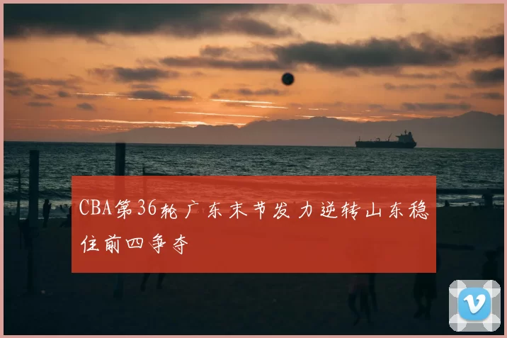 CBA第36轮广东末节发力逆转山东稳住前四争夺
