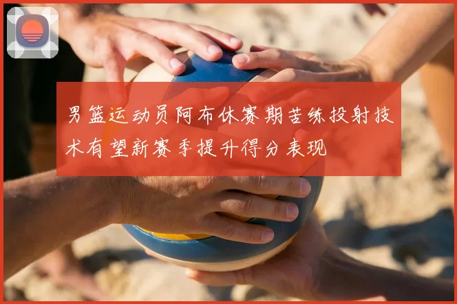 男篮运动员阿布休赛期苦练投射技术有望新赛季提升得分表现