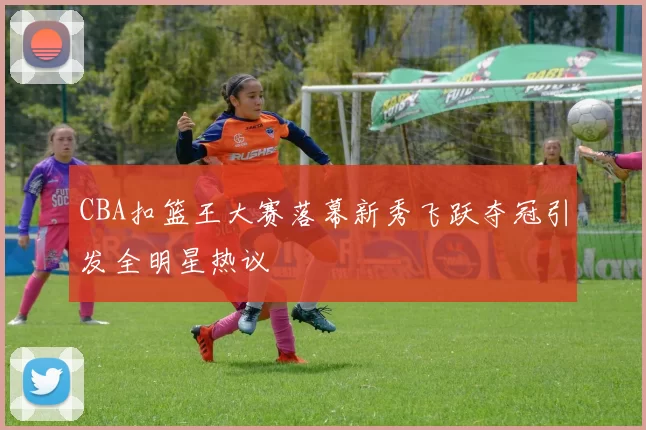 CBA扣篮王大赛落幕新秀飞跃夺冠引发全明星热议