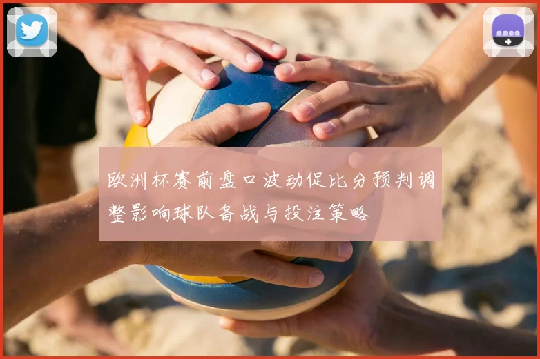 欧洲杯赛前盘口波动促比分预判调整影响球队备战与投注策略