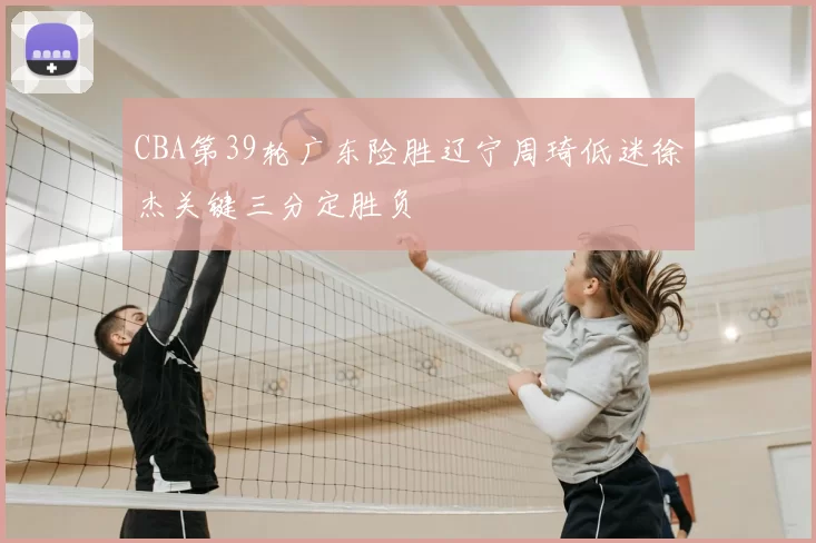 CBA第39轮广东险胜辽宁周琦低迷徐杰关键三分定胜负