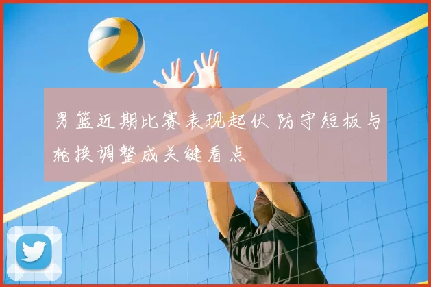 男篮近期比赛表现起伏 防守短板与轮换调整成关键看点