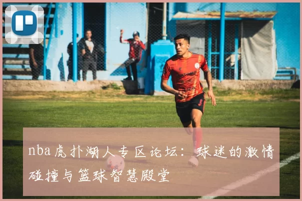 nba虎扑湖人专区论坛:球迷的激情碰撞与篮球智慧殿堂
