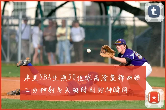 库里NBA生涯50佳球高清集锦回顾 三分神射与关键时刻封神瞬间