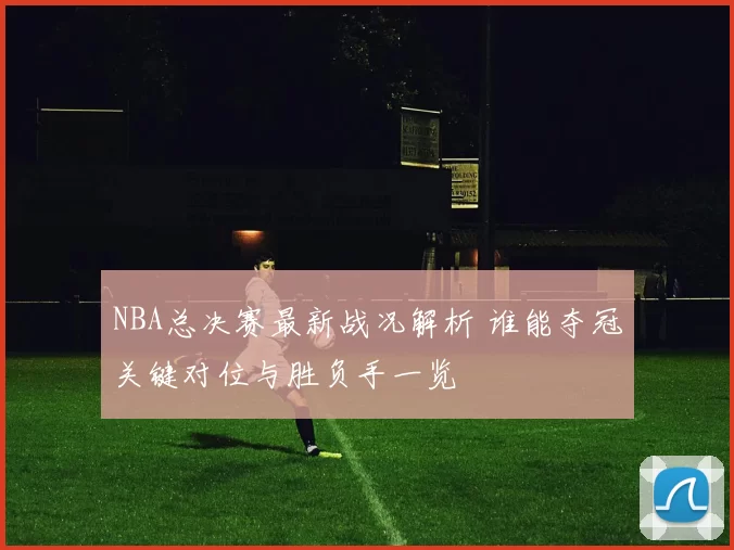 NBA总决赛最新战况解析 谁能夺冠关键对位与胜负手一览