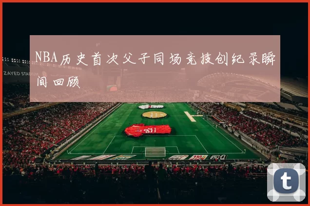 NBA历史首次父子同场竞技创纪录瞬间回顾