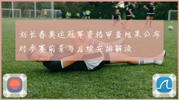 刘长春奥运冠军资格审查结果公布对参赛前景与后续安排解读