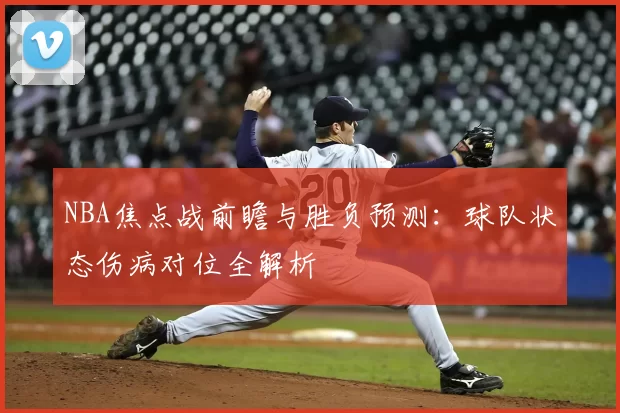 NBA焦点战前瞻与胜负预测：球队状态伤病对位全解析