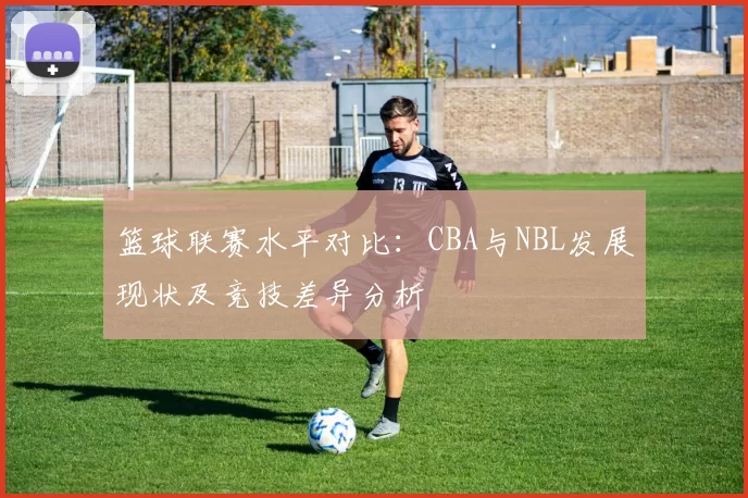 篮球联赛水平对比:CBA与NBL发展现状及竞技差异分析