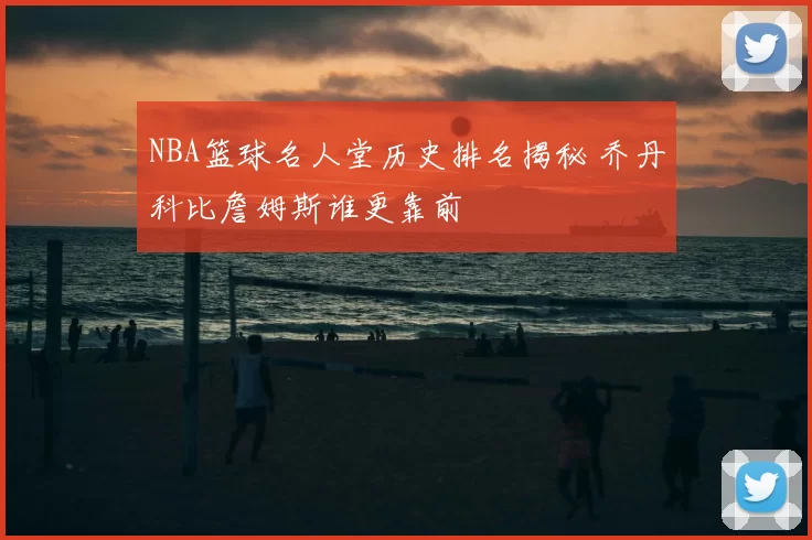 NBA篮球名人堂历史排名揭秘 乔丹科比詹姆斯谁更靠前