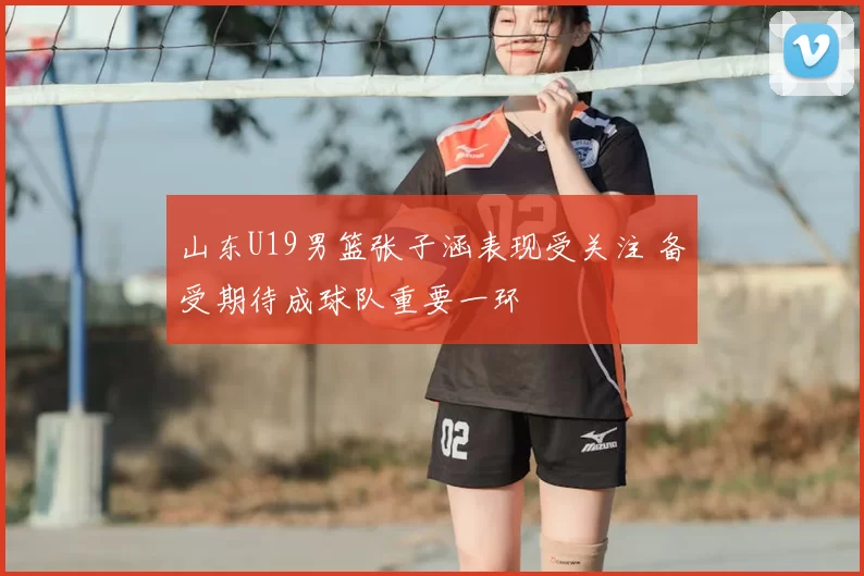 山东U19男篮张子涵表现受关注 备受期待成球队重要一环