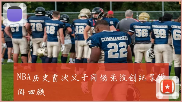 NBA历史首次父子同场竞技创纪录瞬间回顾