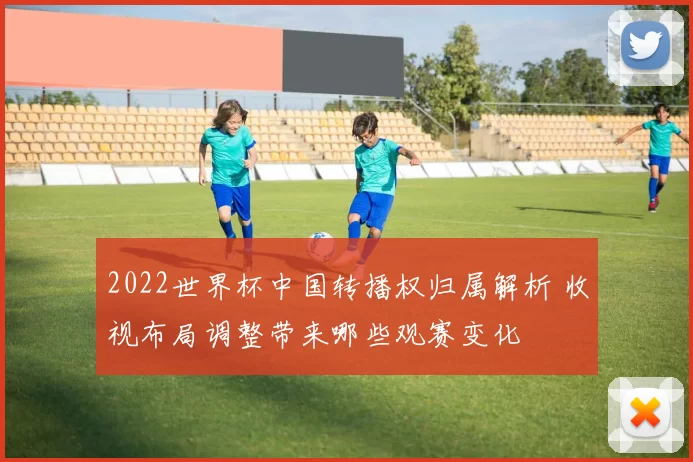 2022世界杯中国转播权归属解析 收视布局调整带来哪些观赛变化