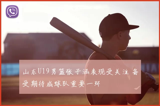 山东U19男篮张子涵表现受关注 备受期待成球队重要一环