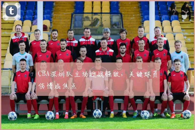 CBA深圳队主场迎战强敌,关键球员伤情成焦点