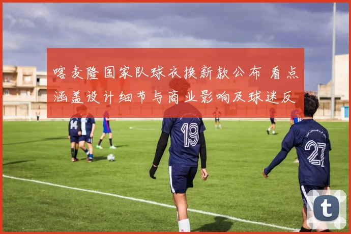 喀麦隆国家队球衣换新款公布 看点涵盖设计细节与商业影响及球迷反响