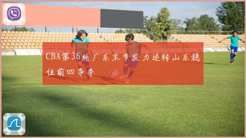 CBA第36轮广东末节发力逆转山东稳住前四争夺