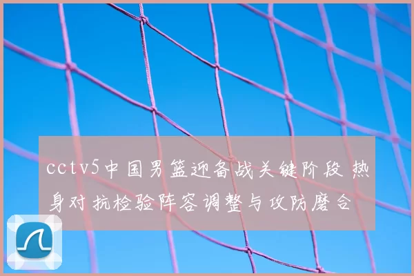 cctv5中国男篮迎备战关键阶段 热身对抗检验阵容调整与攻防磨合
