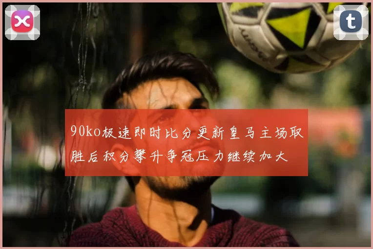 90ko极速即时比分更新皇马主场取胜后积分攀升争冠压力继续加大