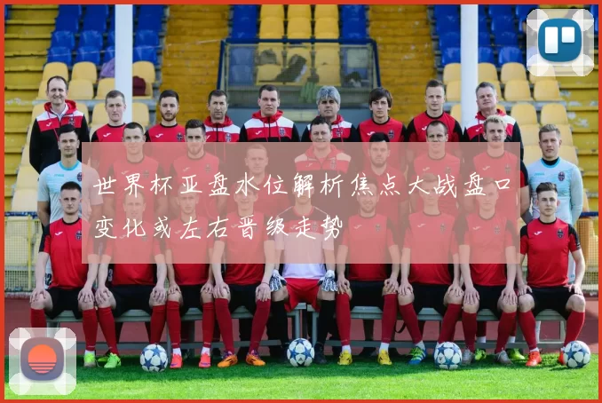 世界杯亚盘水位解析焦点大战盘口变化或左右晋级走势