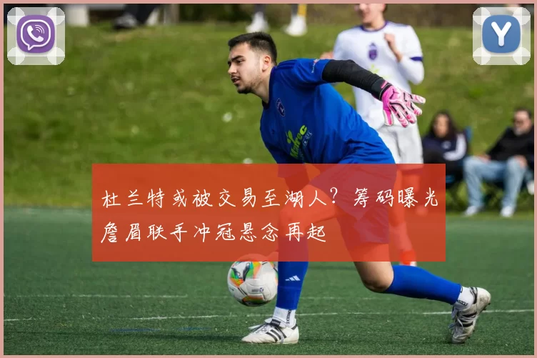 杜兰特或被交易至湖人?筹码曝光詹眉联手冲冠悬念再起